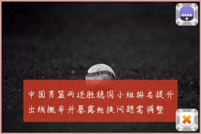 中国男篮两连胜稳固小组排名提升出线概率并暴露轮换问题需调整