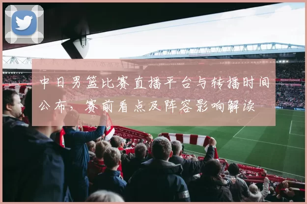 中日男篮比赛直播平台与转播时间公布，赛前看点及阵容影响解读