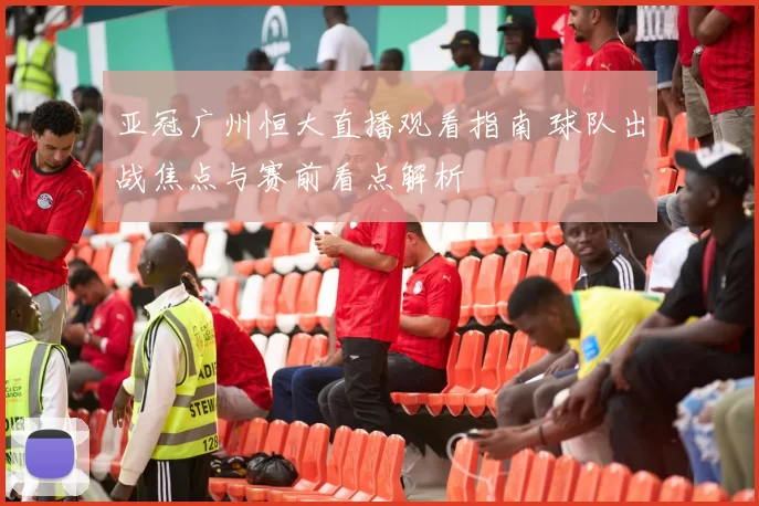 亚冠广州恒大直播观看指南 球队出战焦点与赛前看点解析