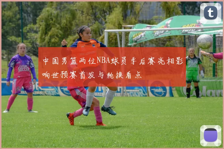 中国男篮两位NBA球员季后赛亮相影响世预赛首发与轮换看点