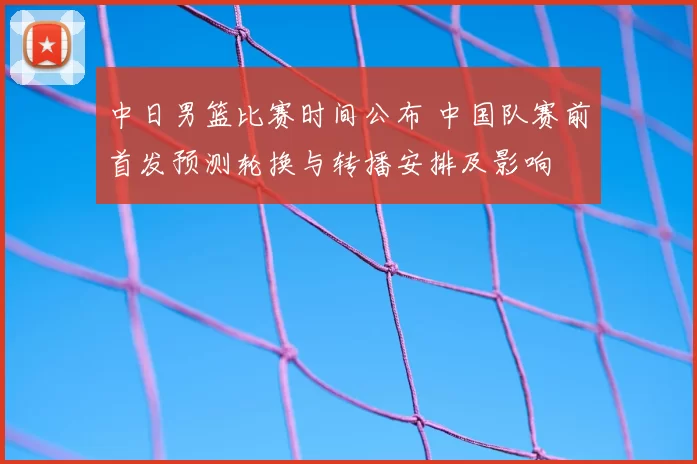 中日男篮比赛时间公布 中国队赛前首发预测轮换与转播安排及影响
