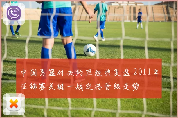 中国男篮对决约旦经典复盘 2011年亚锦赛关键一战定格晋级走势