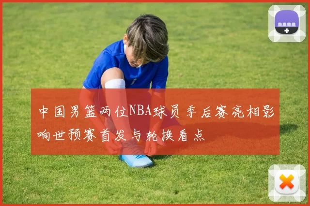中国男篮两位NBA球员季后赛亮相影响世预赛首发与轮换看点