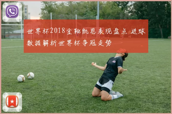 世界杯2018金靴凯恩表现盘点 进球数据解析世界杯争冠走势