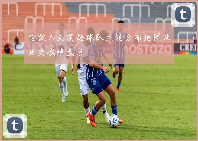 伦敦六支英超球队主场分布地图及历史战绩盘点