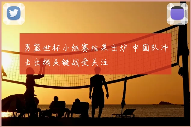 男篮世杯小组赛结果出炉 中国队冲击出线关键战受关注