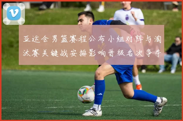 亚运会男篮赛程公布小组对阵与淘汰赛关键战安排影响晋级名次争夺