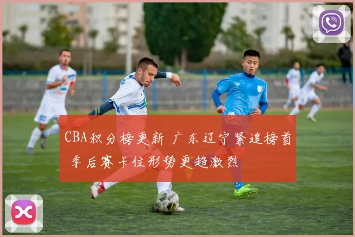 CBA积分榜更新 广东辽宁紧追榜首 季后赛卡位形势更趋激烈