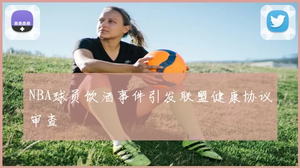 NBA球员饮酒事件引发联盟健康协议审查