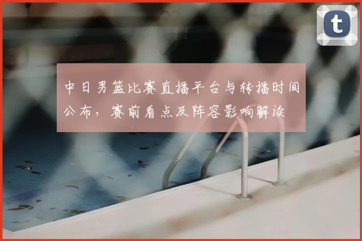 中日男篮比赛直播平台与转播时间公布，赛前看点及阵容影响解读