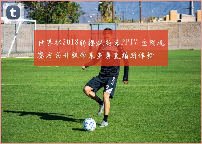 世界杯2018转播权花落PPTV 全网观赛方式升级带来多屏直播新体验