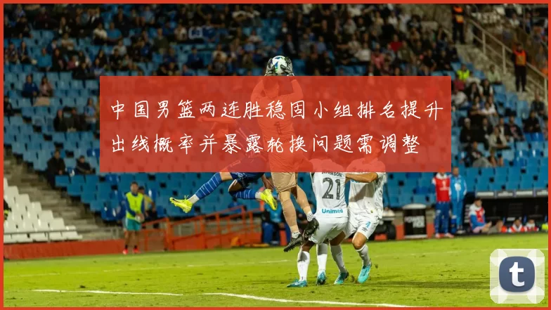 中国男篮两连胜稳固小组排名提升出线概率并暴露轮换问题需调整