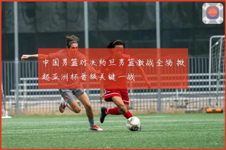 中国男篮对决约旦男篮激战全场 掀起亚洲杯晋级关键一战