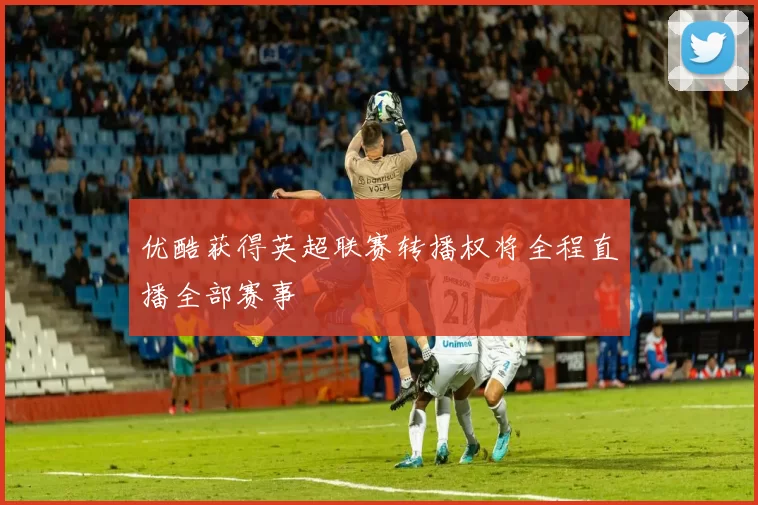 优酷获得英超联赛转播权将全程直播全部赛事