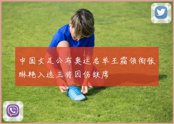 中国女足公布奥运名单王霜领衔张琳艳入选三将因伤缺席