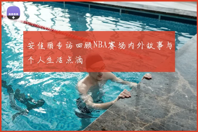 安佳丽专访回顾NBA赛场内外故事与个人生活点滴