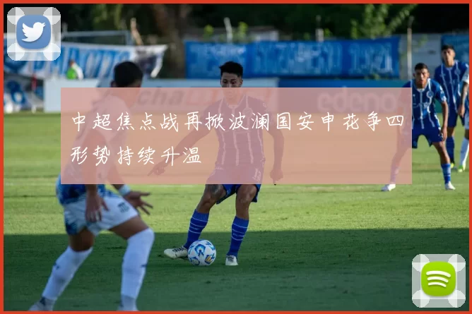 中超焦点战再掀波澜国安申花争四形势持续升温