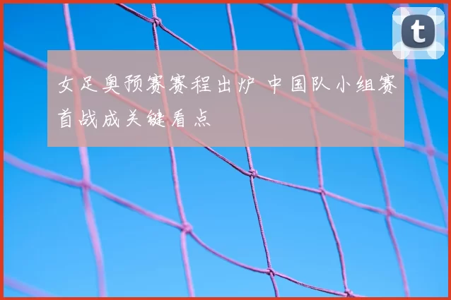 女足奥预赛赛程出炉 中国队小组赛首战成关键看点
