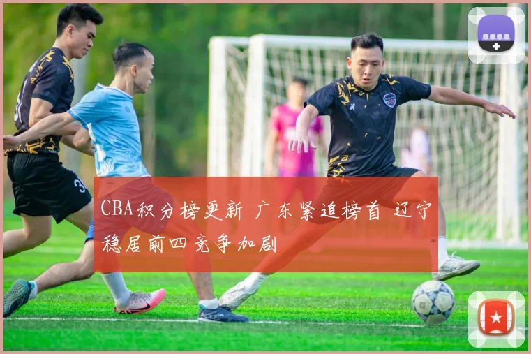 CBA积分榜更新 广东紧追榜首 辽宁稳居前四竞争加剧