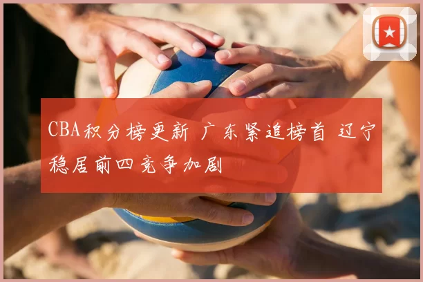 CBA积分榜更新 广东紧追榜首 辽宁稳居前四竞争加剧