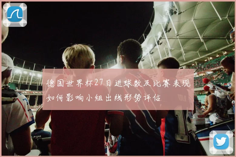 德国世界杯27日进球数及比赛表现如何影响小组出线形势评估