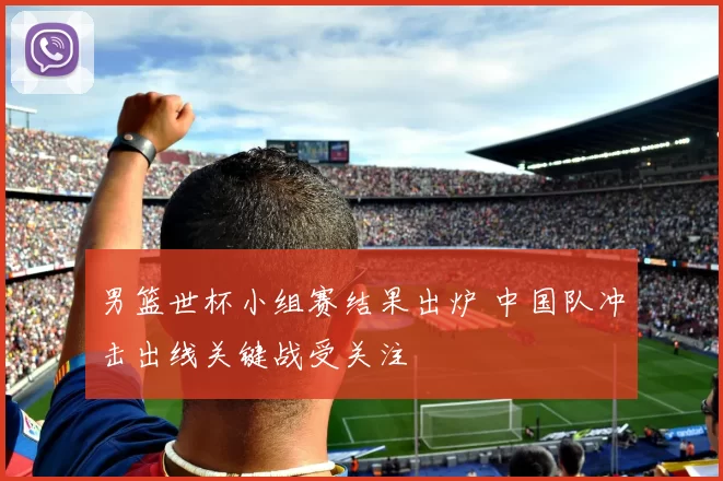 男篮世杯小组赛结果出炉 中国队冲击出线关键战受关注