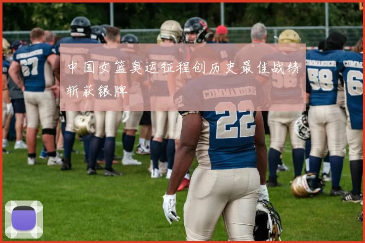 中国女篮奥运征程创历史最佳战绩斩获银牌