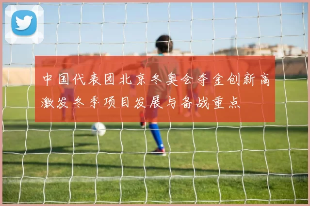 中国代表团北京冬奥会夺金创新高激发冬季项目发展与备战重点